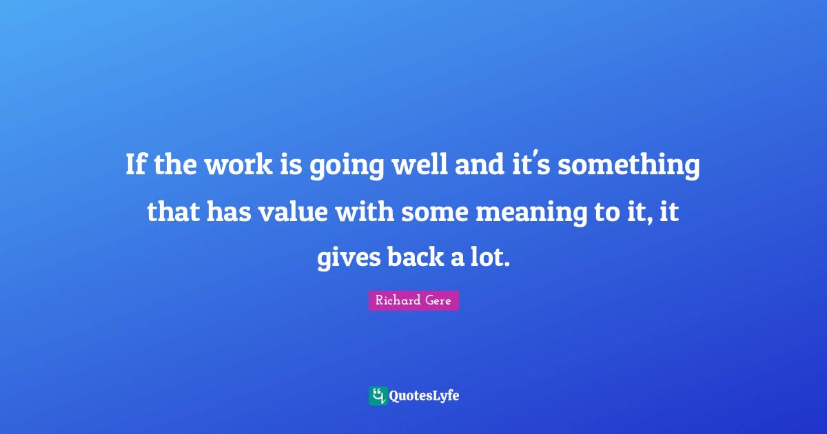 If the work is going well and it's something that has value with some meaning to it, it gives back a lot.