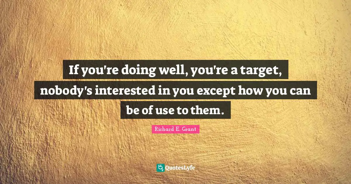 If you're doing well, you're a target, nobody's interested in you except how you can be of use to them.