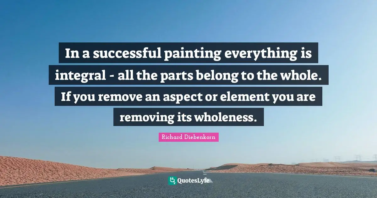 In a successful painting everything is integral - all the parts belong to the whole. If you remove an aspect or element you are removing its wholeness.