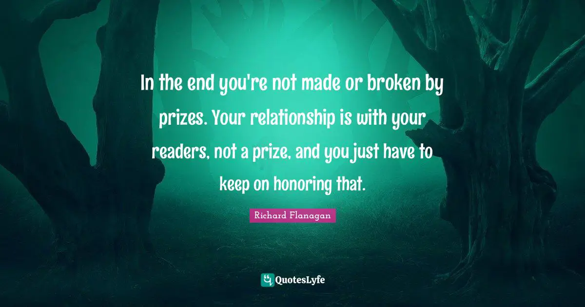Richard Flanagan Quotes: "In the end you're not made or broken by prizes. Your relationship is with your readers, not a prize, and you just have to keep on honoring that."