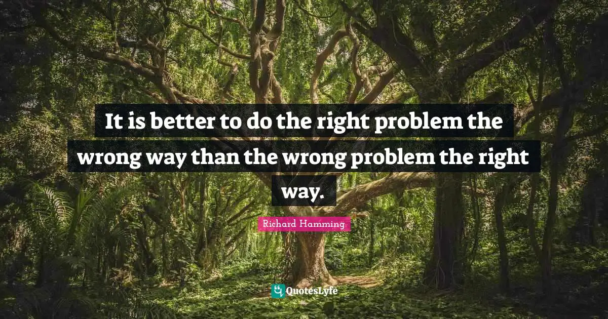 It is better to do the right problem the wrong way than the wrong problem the right way.