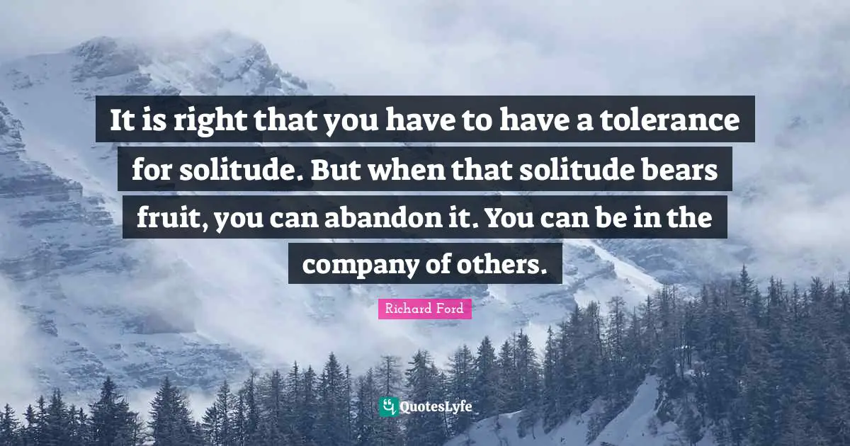 It is right that you have to have a tolerance for solitude. But when that solitude bears fruit, you can abandon it. You can be in the company of others.