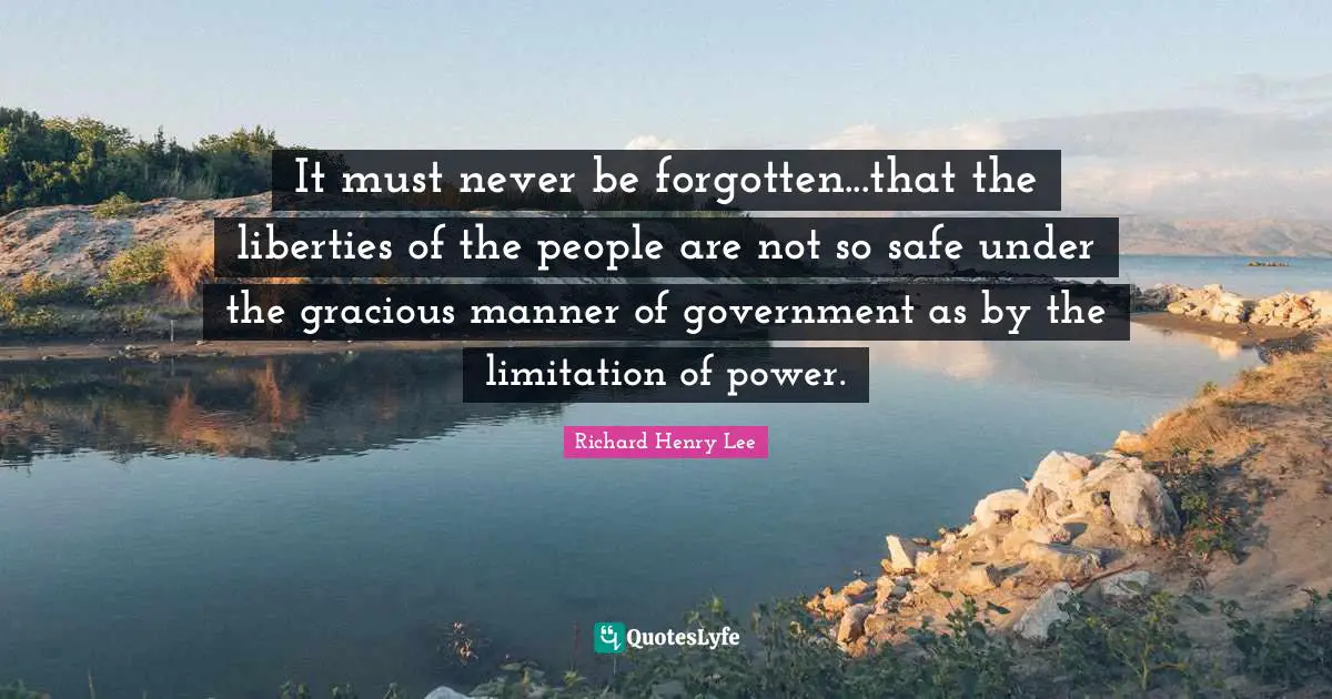 Richard Henry Lee Quotes: "It must never be forgotten...that the liberties of the people are not so safe under the gracious manner of government as by the limitation of power."