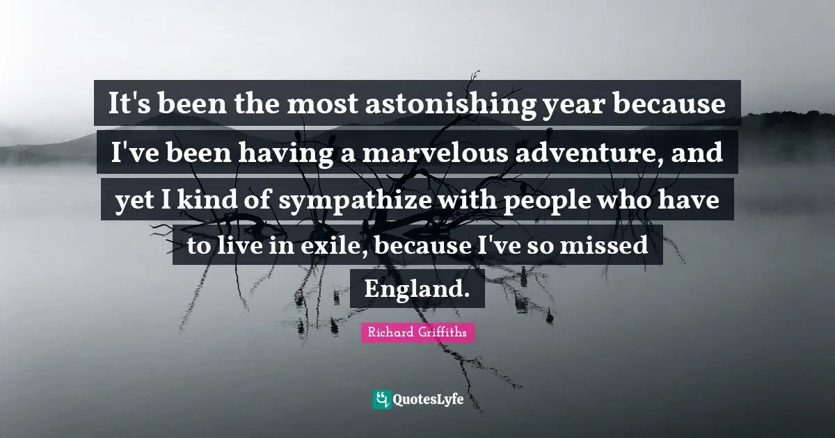 It's been the most astonishing year because I've been having a marvelous adventure, and yet I kind of sympathize with people who have to live in exile, because I've so missed England.