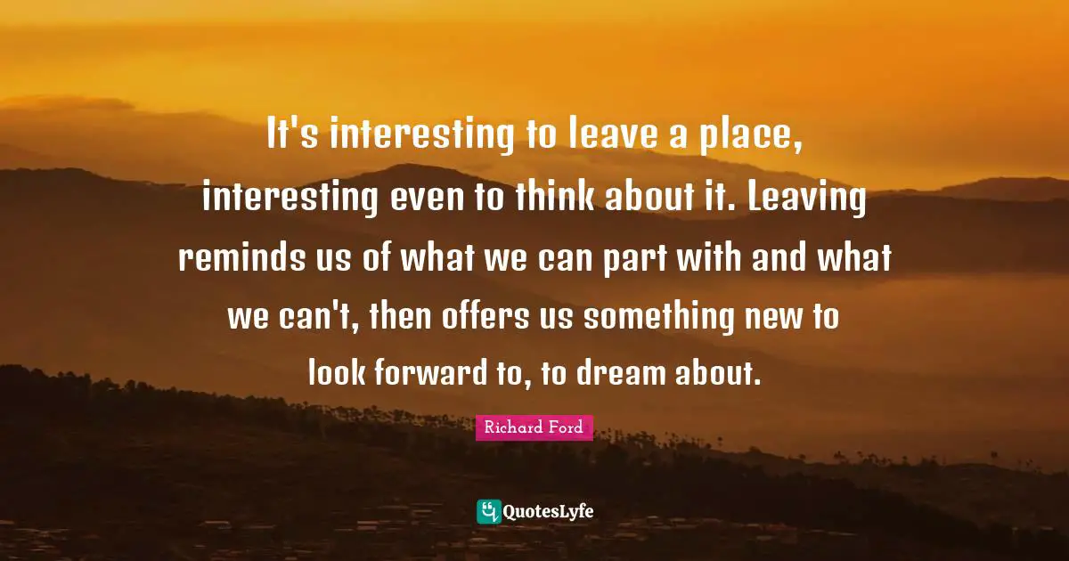 It's interesting to leave a place, interesting even to think about it. Leaving reminds us of what we can part with and what we can't, then offers us something new to look forward to, to dream about.