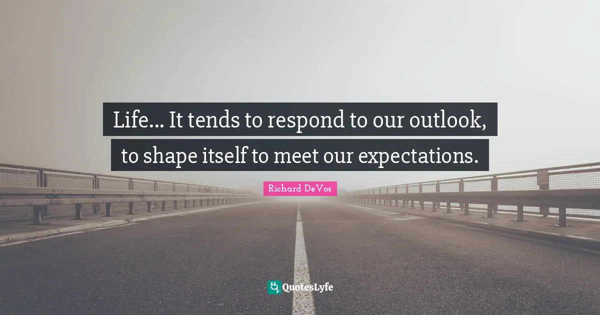 Life... It tends to respond to our outlook, to shape itself to meet our expectations.