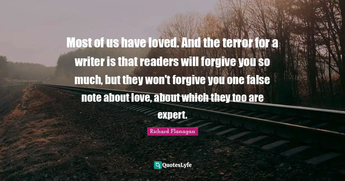 Richard Flanagan Quotes: "Most of us have loved. And the terror for a writer is that readers will forgive you so much, but they won't forgive you one false note about love, about which they too are expert."