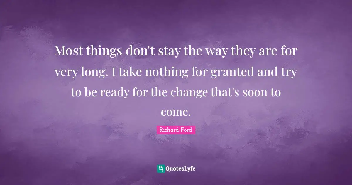 Most things don't stay the way they are for very long. I take nothing for granted and try to be ready for the change that's soon to come.