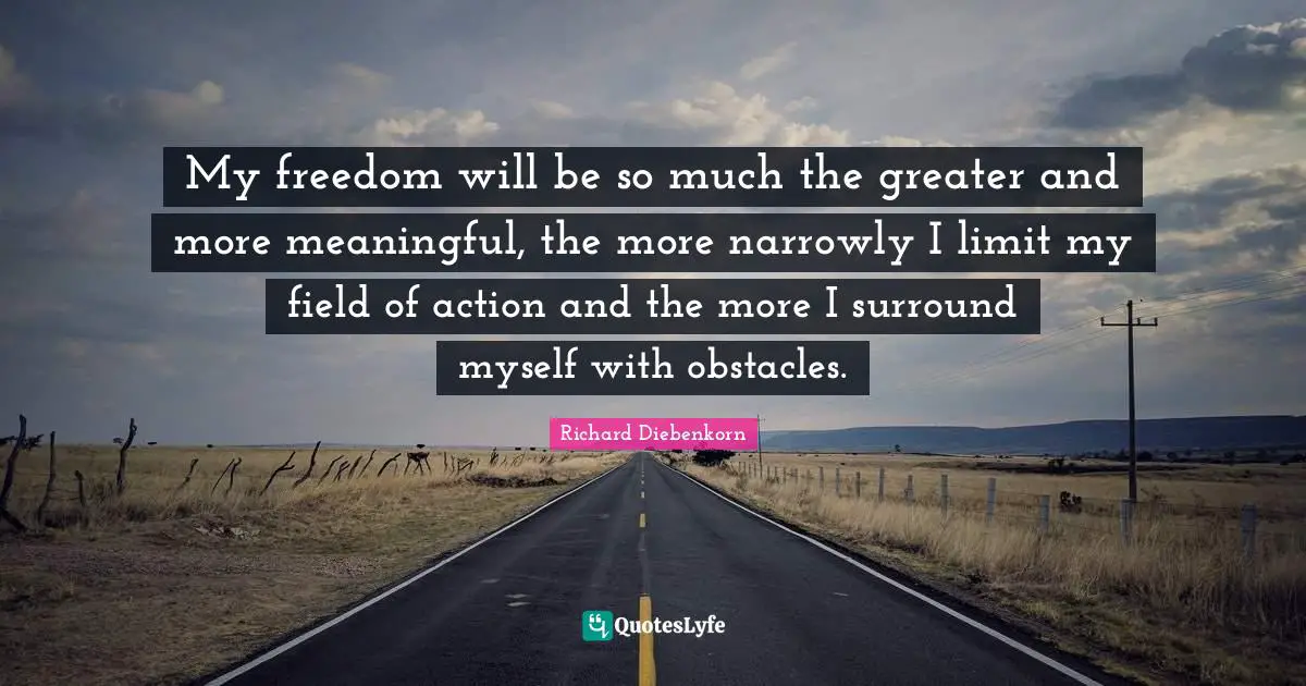 My freedom will be so much the greater and more meaningful, the more narrowly I limit my field of action and the more I surround myself with obstacles.