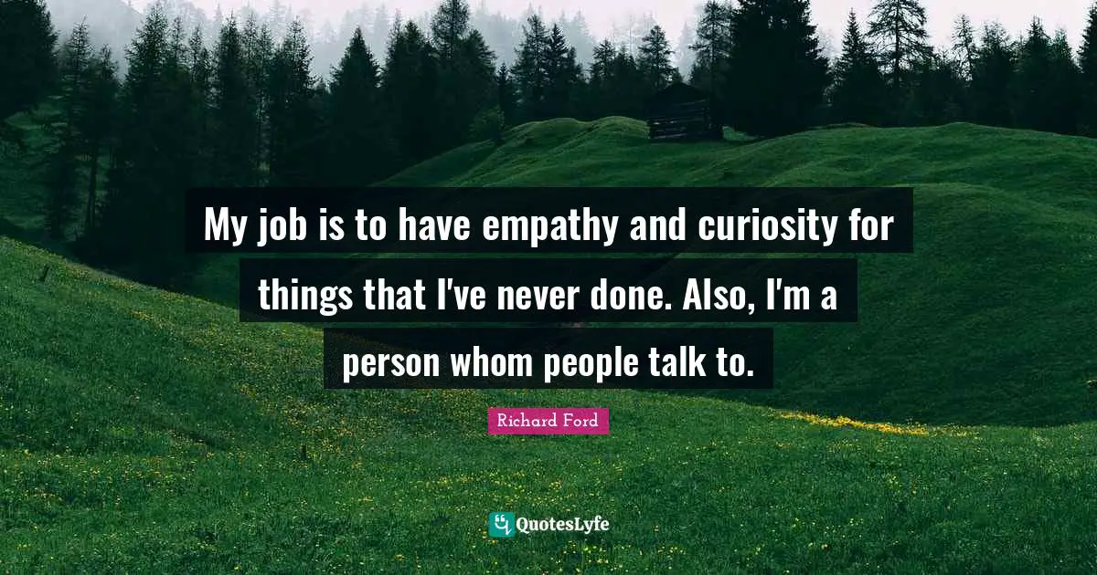 My job is to have empathy and curiosity for things that I've never done. Also, I'm a person whom people talk to.