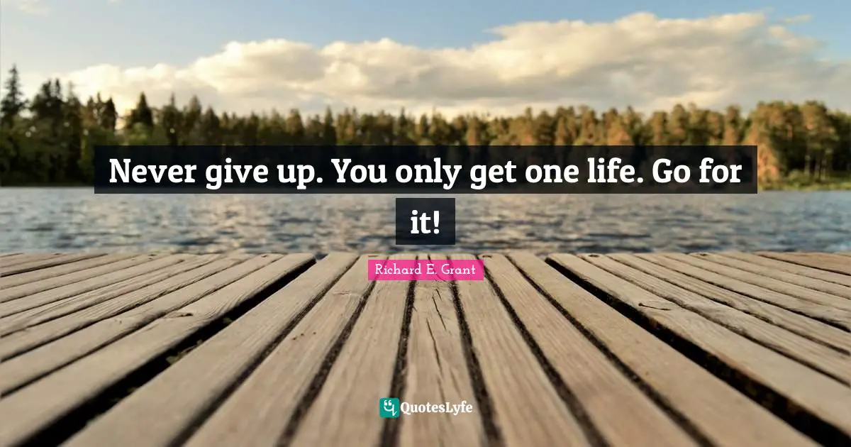 Never give up. You only get one life. Go for it!