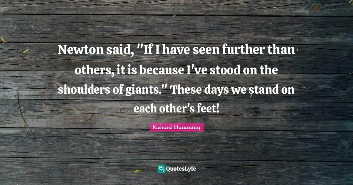 Newton said, "If I have seen further than others, it is because I've stood on the shoulders of giants." These days we stand on each other's feet!