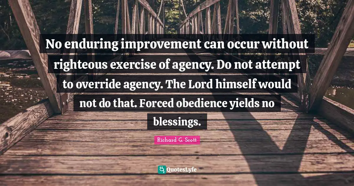 No enduring improvement can occur without righteous exercise of agency. Do not attempt to override agency. The Lord himself would not do that. Forced obedience yields no blessings.