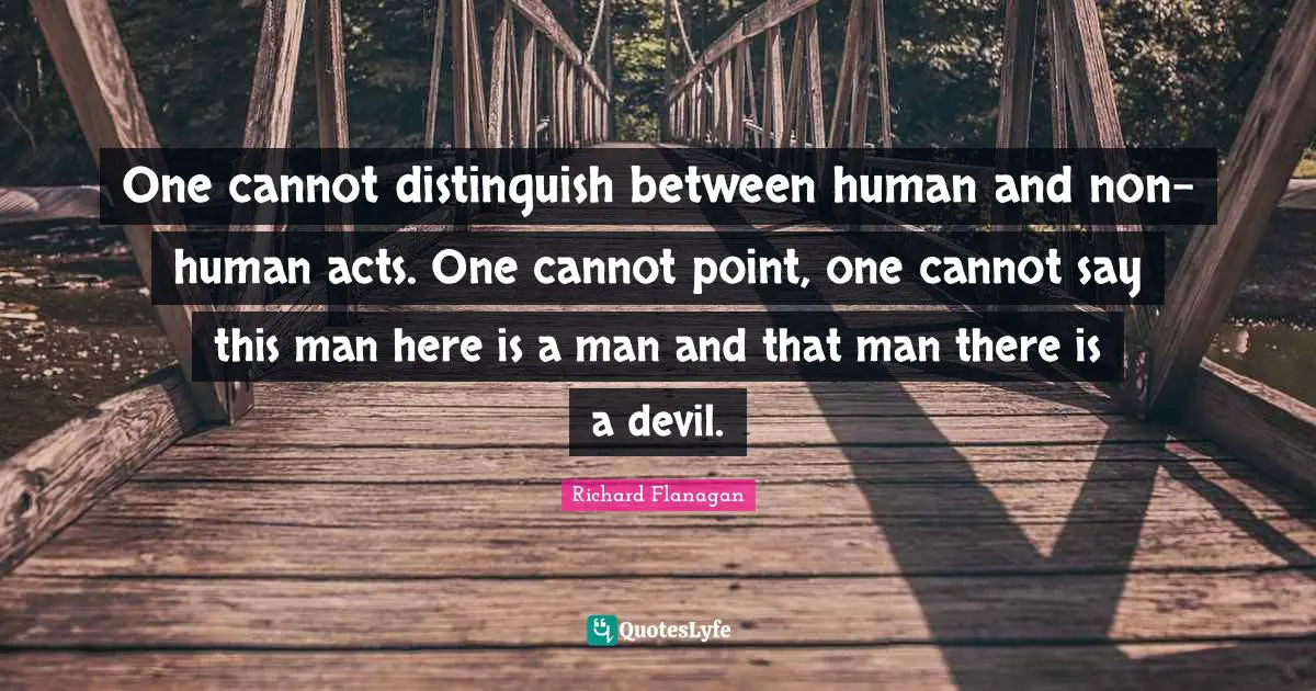 Richard Flanagan Quotes: "One cannot distinguish between human and non-human acts. One cannot point, one cannot say this man here is a man and that man there is a devil."
