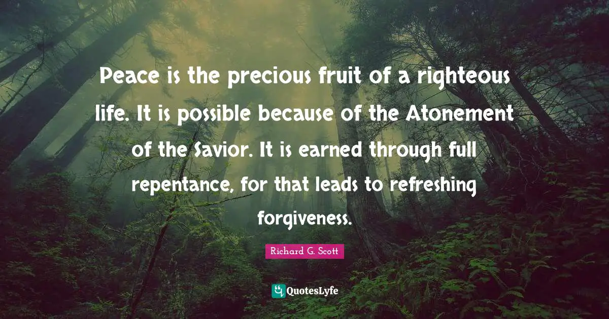 Peace is the precious fruit of a righteous life. It is possible because of the Atonement of the Savior. It is earned through full repentance, for that leads to refreshing forgiveness.