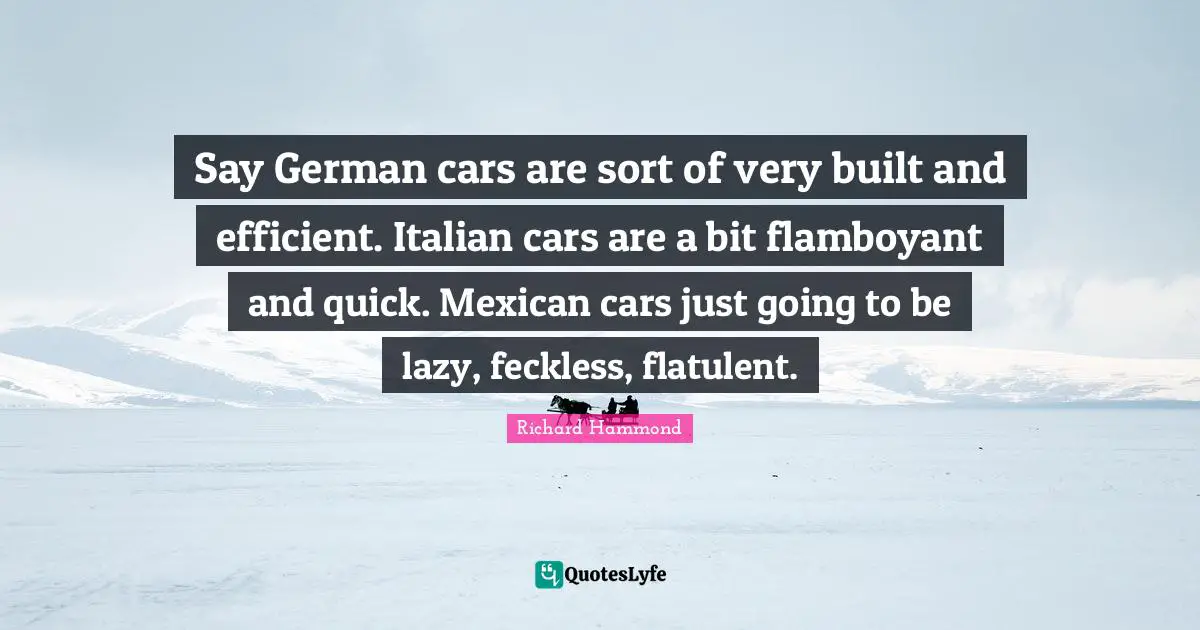 Say German cars are sort of very built and efficient. Italian cars are a bit flamboyant and quick. Mexican cars just going to be lazy, feckless, flatulent.