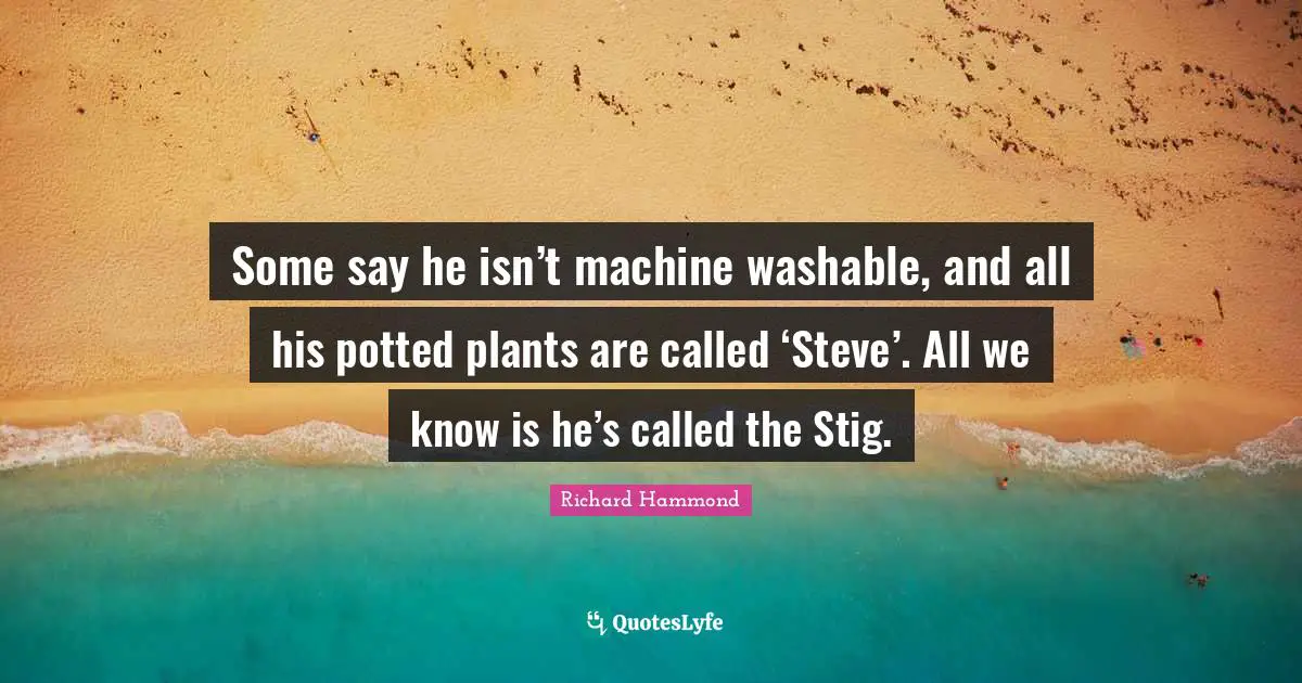 Some say he isn’t machine washable, and all his potted plants are called ‘Steve’. All we know is he’s called the Stig.
