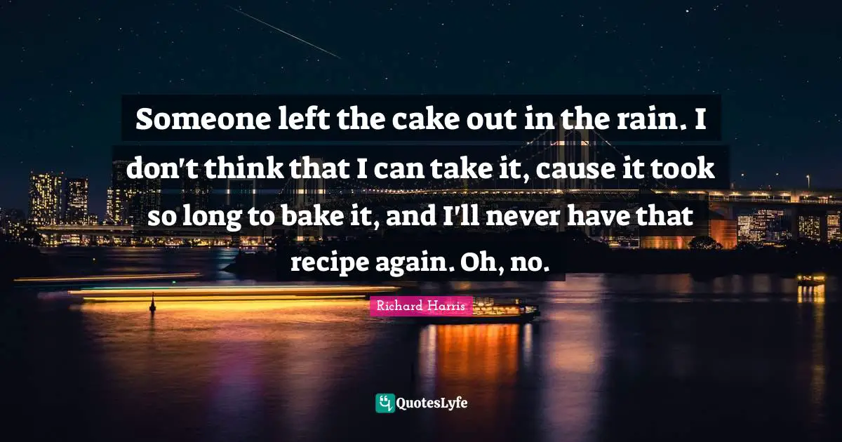 Someone left the cake out in the rain. I don't think that I can take it, cause it took so long to bake it, and I'll never have that recipe again. Oh, no.