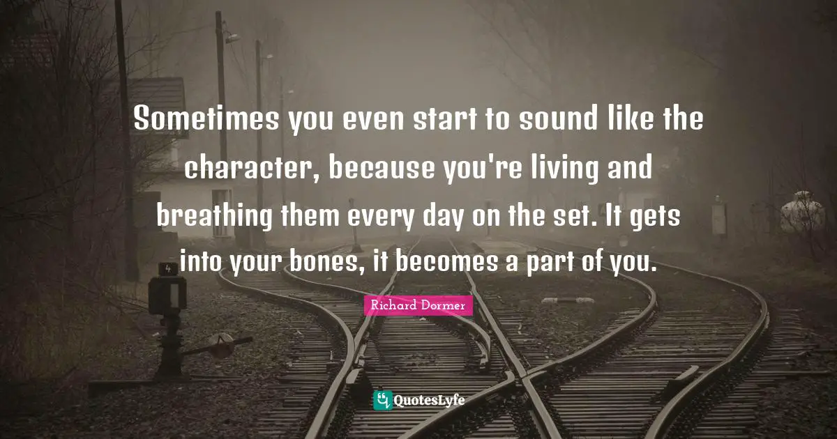 Sometimes you even start to sound like the character, because you're living and breathing them every day on the set. It gets into your bones, it becomes a part of you.