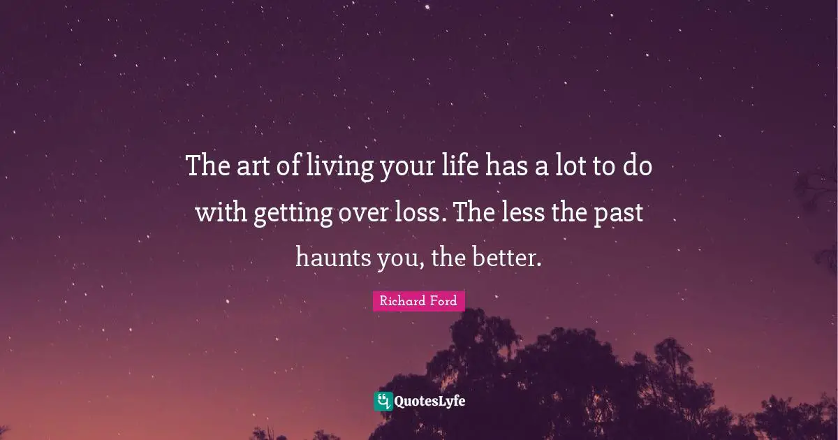 The art of living your life has a lot to do with getting over loss. The less the past haunts you, the better.