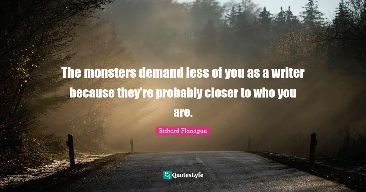 Richard Flanagan Quotes: "The monsters demand less of you as a writer because they're probably closer to who you are."