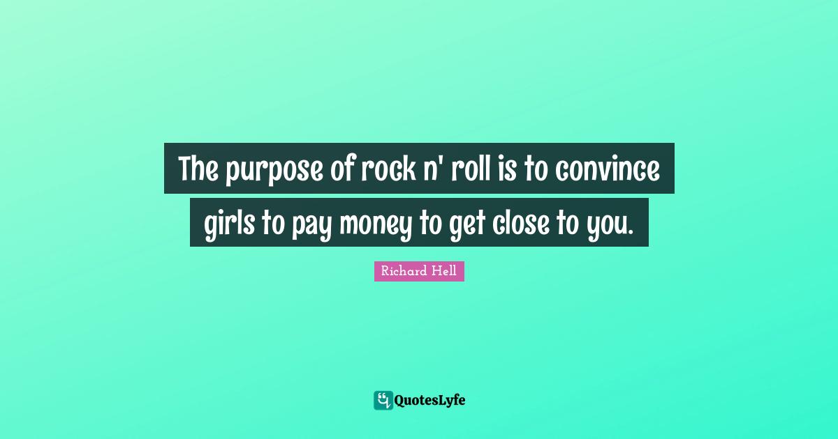 The purpose of rock n' roll is to convince girls to pay money to get close to you.
