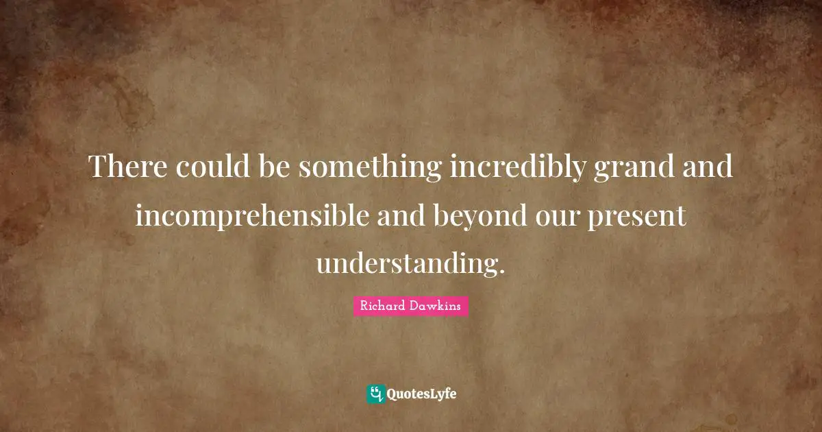 There could be something incredibly grand and incomprehensible and beyond our present understanding.