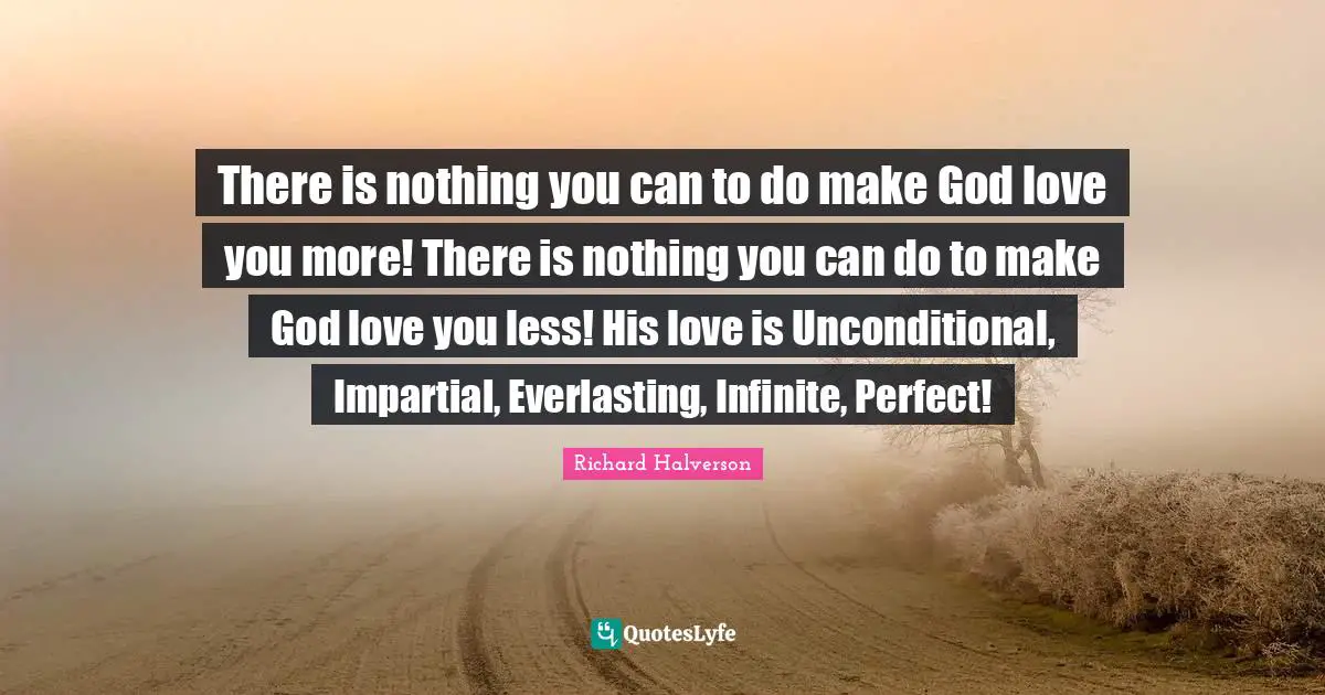 Unconditional Quotes: "There is nothing you can to do make God love you more! There is nothing you can do to make God love you less! His love is Unconditional, Impartial, Everlasting, Infinite, Perfect!"
