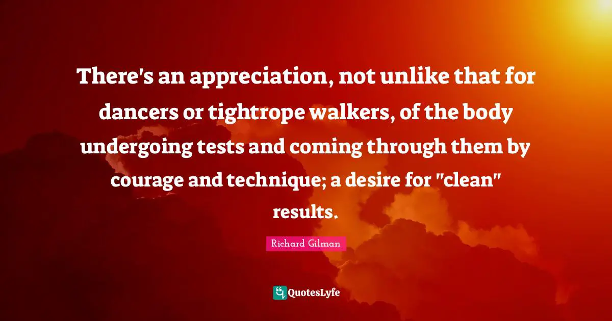 There's an appreciation, not unlike that for dancers or tightrope walkers, of the body undergoing tests and coming through them by courage and technique; a desire for "clean" results.