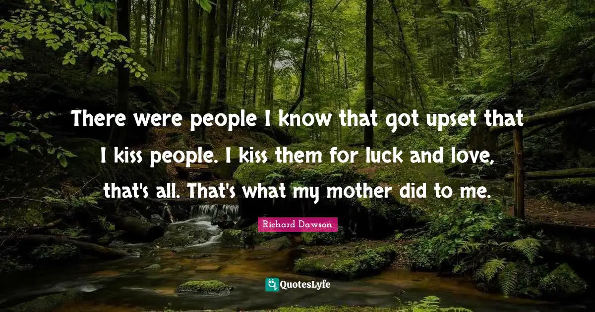 There were people I know that got upset that I kiss people. I kiss them for luck and love, that's all. That's what my mother did to me.