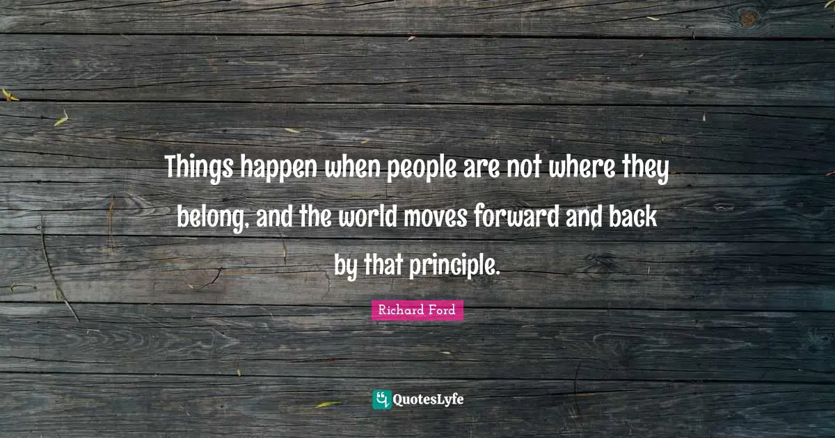 Things happen when people are not where they belong, and the world moves forward and back by that principle.
