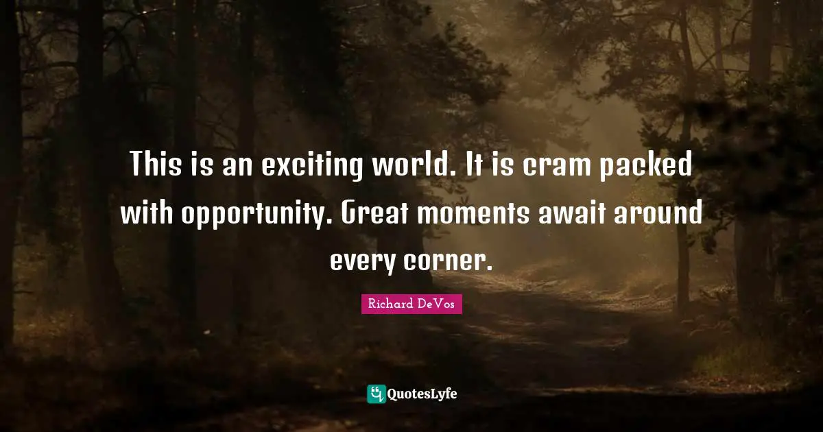 This is an exciting world. It is cram packed with opportunity. Great moments await around every corner.