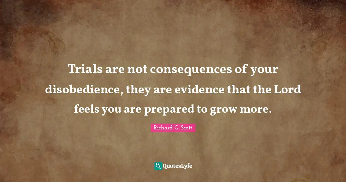 Trials are not consequences of your disobedience, they are evidence that the Lord feels you are prepared to grow more.