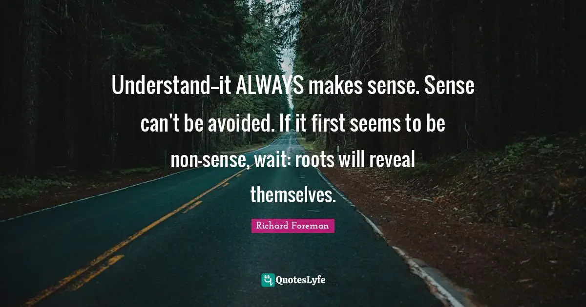 Understand--it ALWAYS makes sense. Sense can't be avoided. If it first seems to be non-sense, wait: roots will reveal themselves.