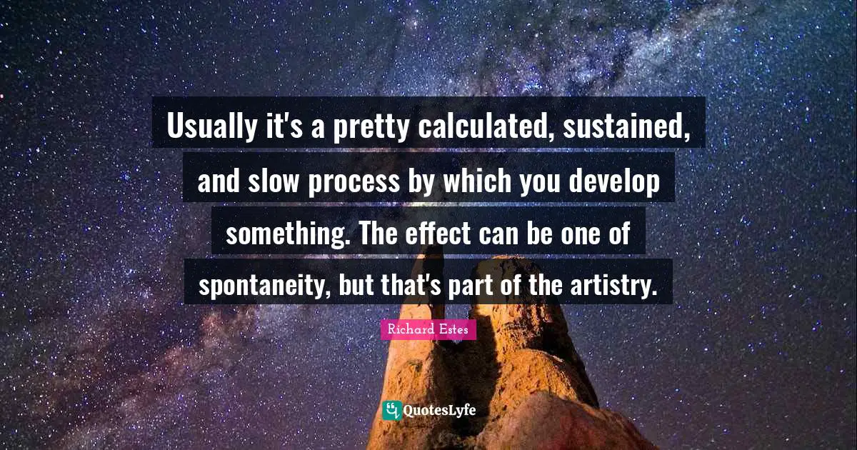 Usually it's a pretty calculated, sustained, and slow process by which you develop something. The effect can be one of spontaneity, but that's part of the artistry.