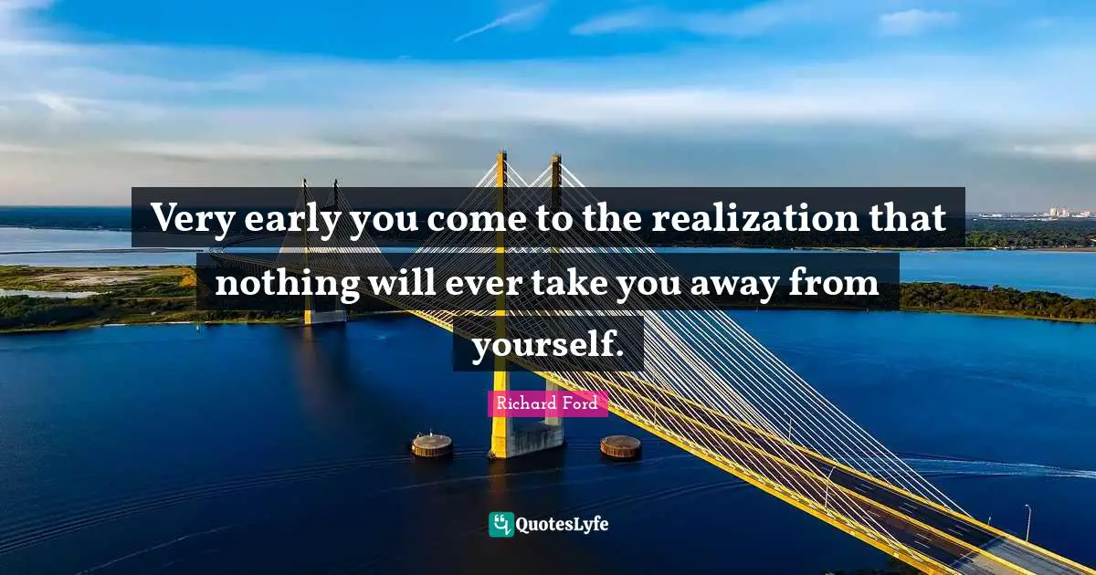 Very early you come to the realization that nothing will ever take you away from yourself.