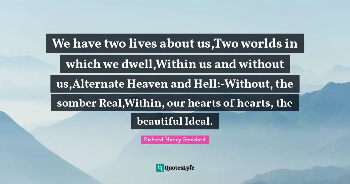 We have two lives about us,Two worlds in which we dwell,Within us and without us,Alternate Heaven and Hell:-Without, the somber Real,Within, our hearts of hearts, the beautiful Ideal.
