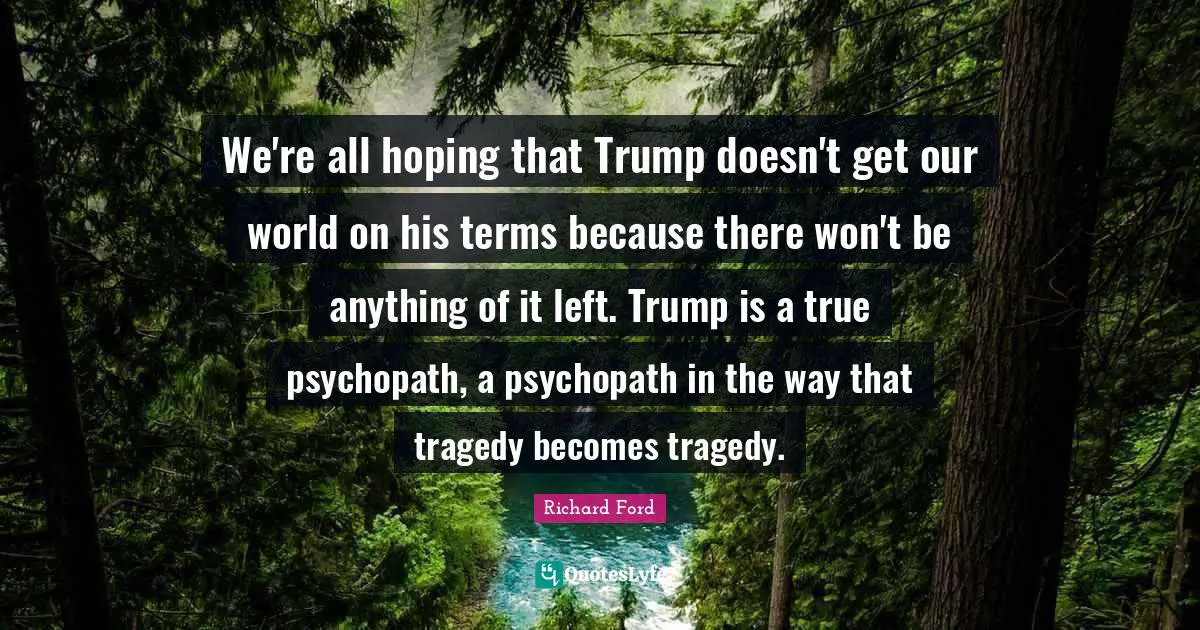 We're all hoping that Trump doesn't get our world on his terms because there won't be anything of it left. Trump is a true psychopath, a psychopath in the way that tragedy becomes tragedy.