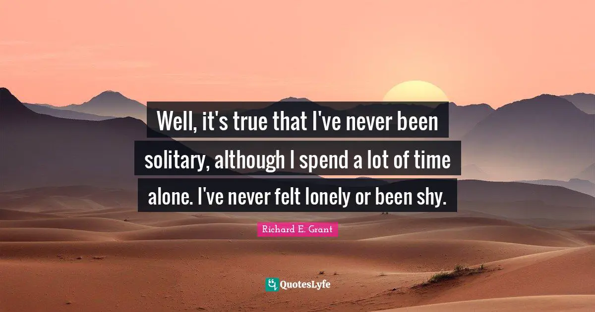 Well, it's true that I've never been solitary, although I spend a lot of time alone. I've never felt lonely or been shy.