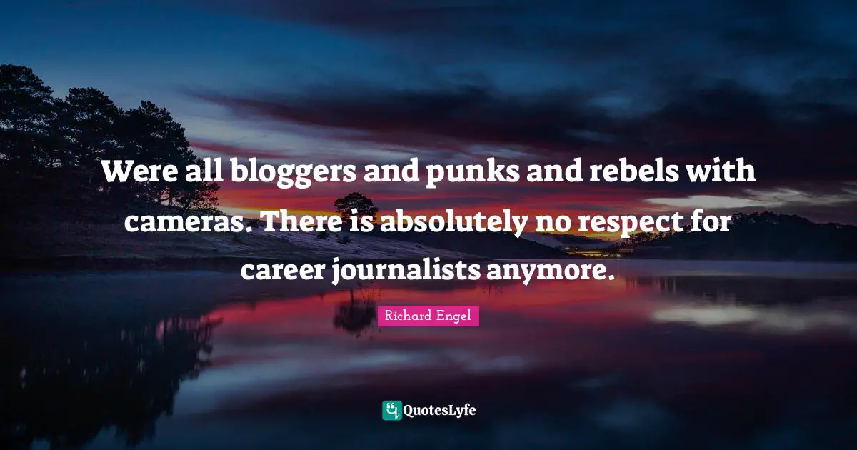 Were all bloggers and punks and rebels with cameras. There is absolutely no respect for career journalists anymore.