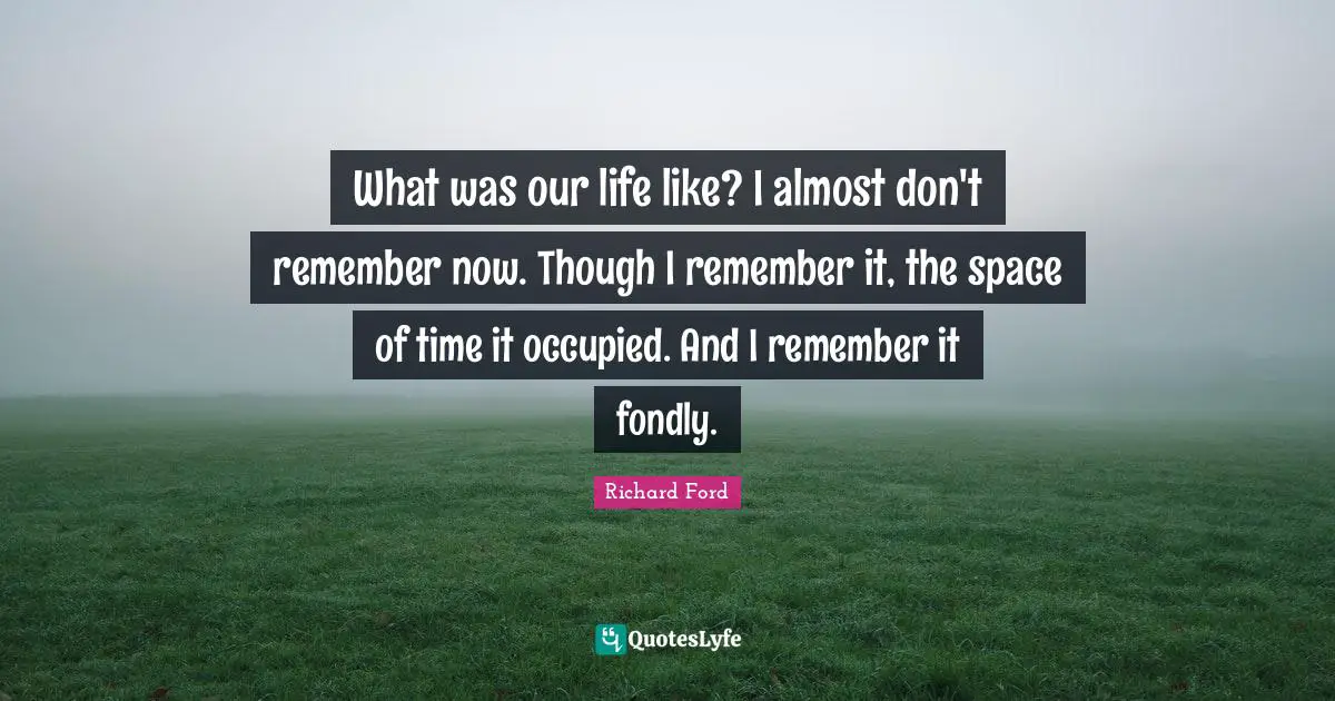 What was our life like? I almost don't remember now. Though I remember it, the space of time it occupied. And I remember it fondly.