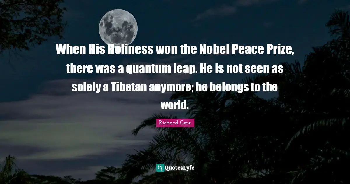 Richard Gere Quotes: "When His Holiness won the Nobel Peace Prize, there was a quantum leap. He is not seen as solely a Tibetan anymore; he belongs to the world."