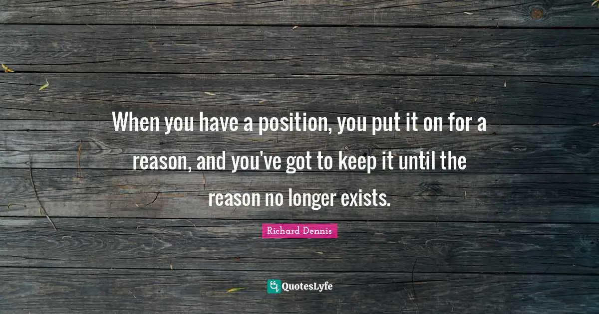Richard Dennis Quotes: "When you have a position, you put it on for a reason, and you've got to keep it until the reason no longer exists."