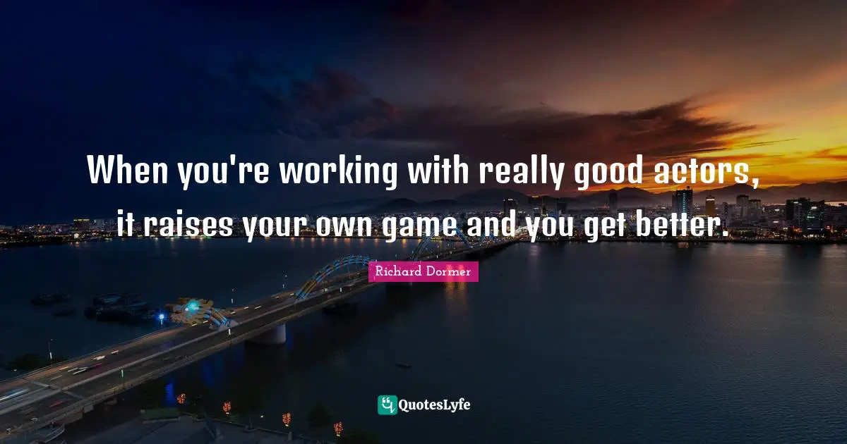 When you're working with really good actors, it raises your own game and you get better.