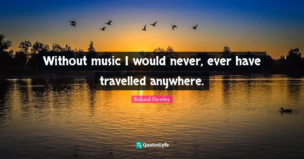 Without music I would never, ever have travelled anywhere.