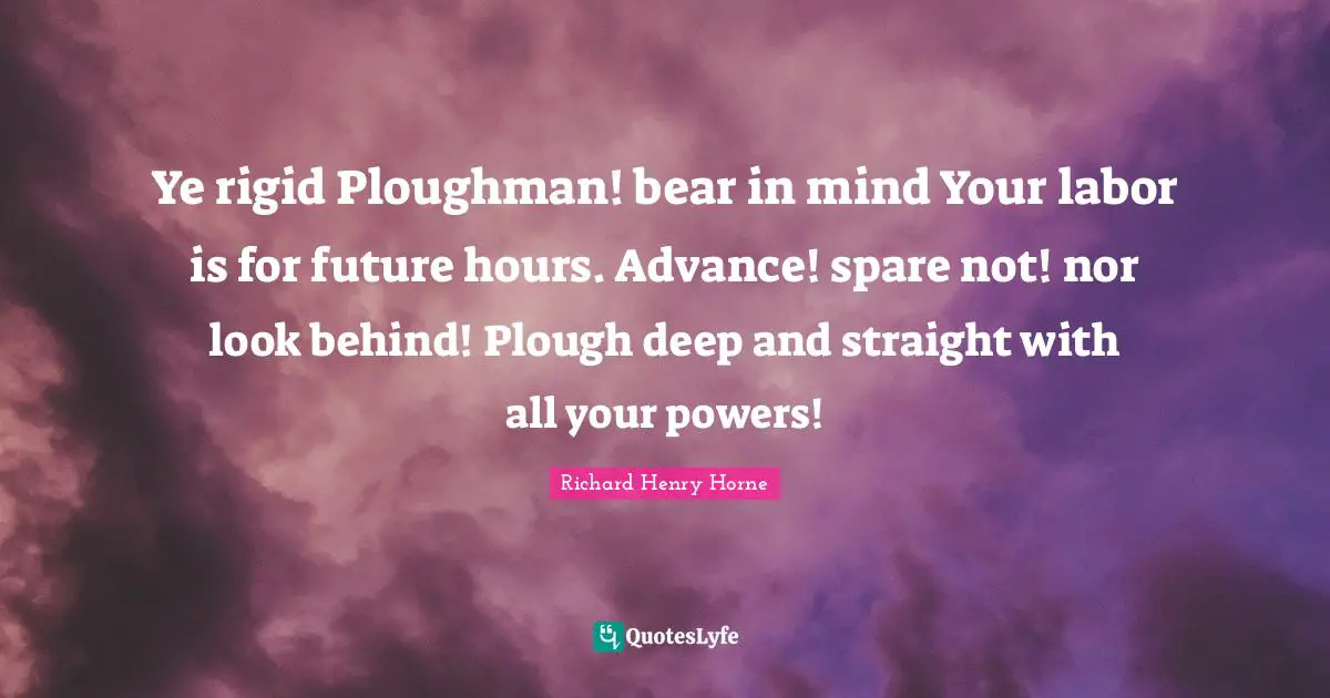 Ye rigid Ploughman! bear in mind Your labor is for future hours. Advance! spare not! nor look behind! Plough deep and straight with all your powers!