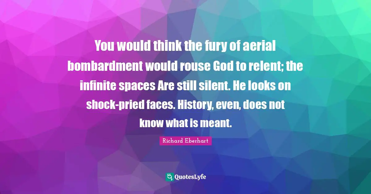 You would think the fury of aerial bombardment would rouse God to relent; the infinite spaces Are still silent. He looks on shock-pried faces. History, even, does not know what is meant.