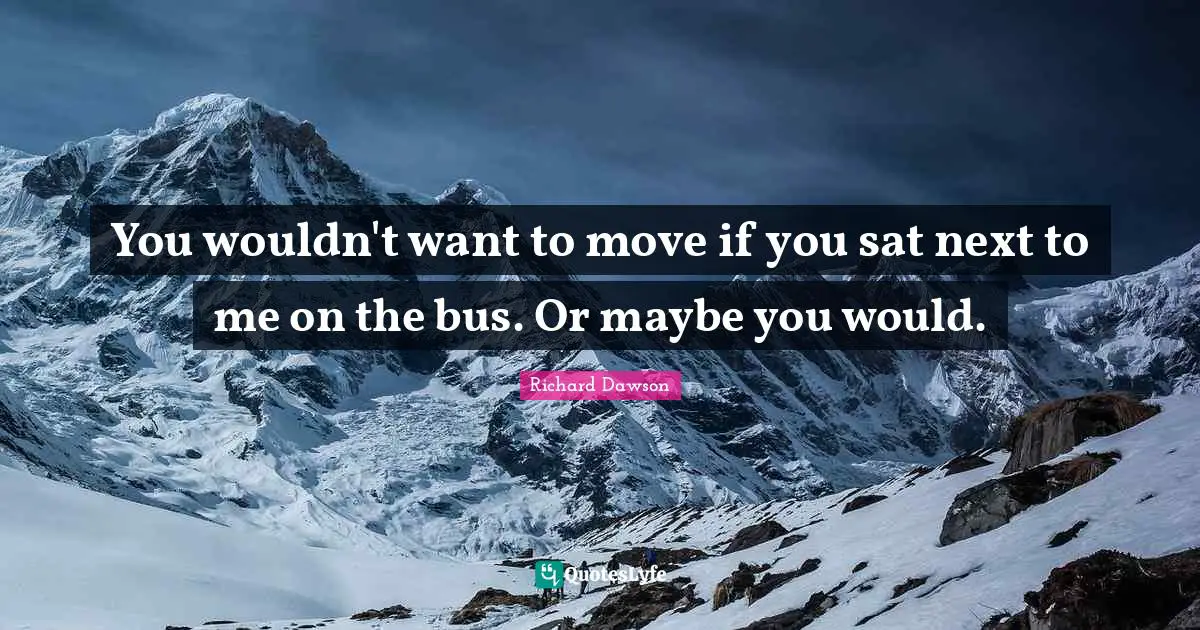 You wouldn't want to move if you sat next to me on the bus. Or maybe you would.