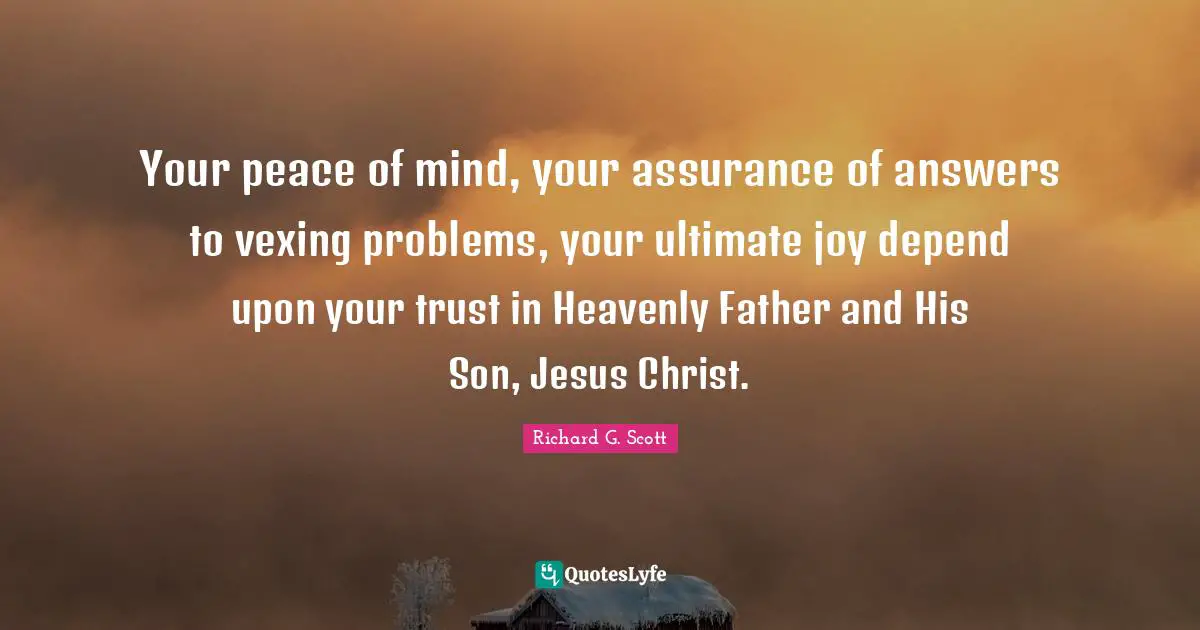 Your peace of mind, your assurance of answers to vexing problems, your ultimate joy depend upon your trust in Heavenly Father and His Son, Jesus Christ.