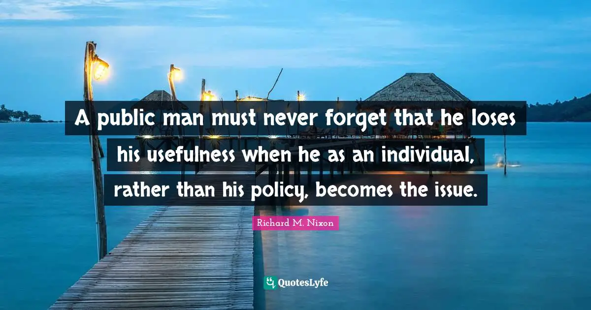 A public man must never forget that he loses his usefulness when he as an individual, rather than his policy, becomes the issue.